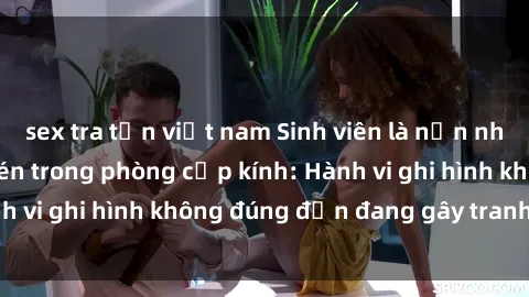 sex tra tấn việt nam Sinh viên là nạn nhân của video quay lén trong phòng cấp kính: Hành vi ghi hình không đúng đắn đang gây tranh cãi lớn