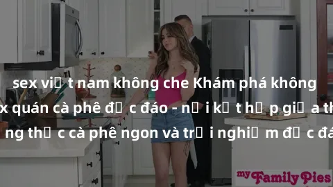 sex việt nam không che Khám phá không khí độc đáo tại sex quán cà phê độc đáo - nơi kết hợp giữa thưởng thức cà phê ngon và trải nghiệm độc đáo của không gian sex shop.