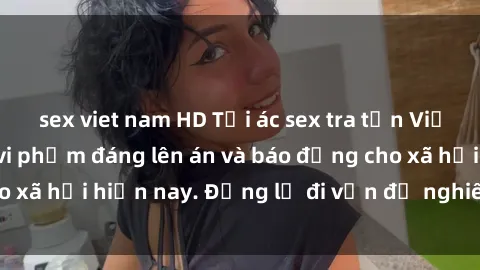 sex viet nam HD Tội ác sex tra tấn Việt Nam: những vụ vi phạm đáng lên án và báo động cho xã hội hiện nay. Đừng lờ đi vấn đề nghiêm trọng này!
