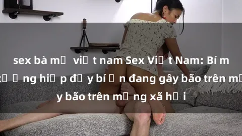 sex bà mẹ việt nam Sex Việt Nam: Bí mật về vụ cưỡng hiếp đầy bí ẩn đang gây bão trên mạng xã hội