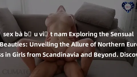 sex bà bầu việt nam Exploring the Sensual Charms of Nordic Beauties: Unveiling the Allure of Northern European Sexiness in Girls from Scandinavia and Beyond. Discover the Seductive Secrets of Northern