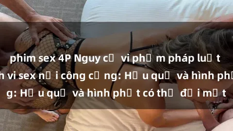 phim sex 4P Nguy cơ vi phạm pháp luật khi thực hiện hành vi sex nơi công cộng: Hậu quả và hình phạt có thể đối mặt