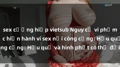 sex cưỡng hiếp vietsub Nguy cơ vi phạm pháp luật khi thực hiện hành vi sex nơi công cộng: Hậu quả và hình phạt có thể đối mặt