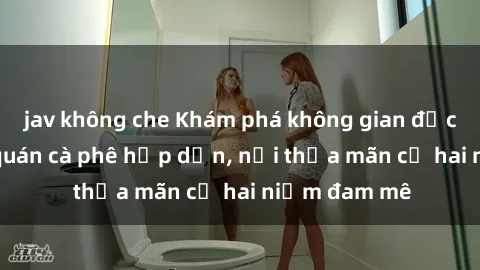 jav không che Khám phá không gian độc đáo tại sex quán cà phê hấp dẫn, nơi thỏa mãn cả hai niềm đam mê