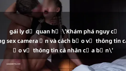 gái ly dị quan hệ 'Khám phá nguy cơ của việc sử dụng sex camera ẩn và cách bảo vệ thông tin cá nhân của bạn'