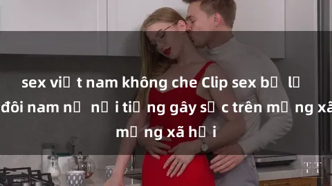 sex việt nam không che Clip sex bị lộ của đôi nam nữ nổi tiếng gây sốc trên mạng xã hội