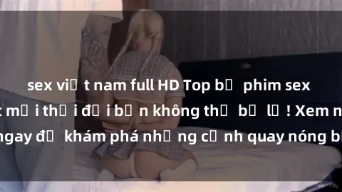 sex việt nam full HD Top bộ phim sex Hàn Quốc hot nhất mọi thời đại bạn không thể bỏ lỡ! Xem ngay để khám phá những cảnh quay nóng bỏng, đầy nghẹt thở!