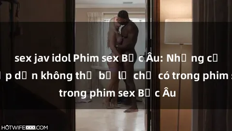 sex jav idol Phim sex Bắc Âu: Những cảnh nóng hấp dẫn không thể bỏ lỡ chỉ có trong phim sex Bắc Âu