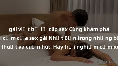 gái việt bị lộ clip sex Cùng khám phá vẻ đẹp và sức gợi cảm của sex gái Nhật Bản trong những bộ phim đầy nghệ thuật và cuốn hút. Hãy trải nghiệm cảm xúc đầy mới mẻ và sống động từ những cảnh quay tinh