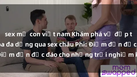 sex mẹ con việt nam Khám phá vẻ đẹp tự nhiên và văn hóa đa dạng qua sex châu Phi: Điểm đến độc đáo cho những trải nghiệm khó quên