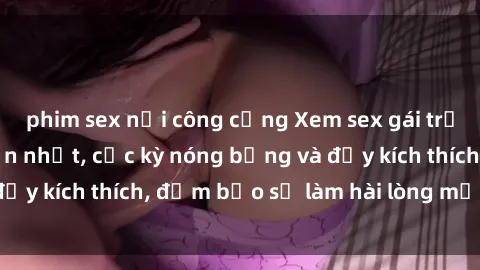 phim sex nơi công cộng Xem sex gái trẻ không che hấp dẫn nhất, cực kỳ nóng bỏng và đầy kích thích, đảm bảo sẽ làm hài lòng mọi người!