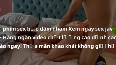 phim sex bạo dâm nhóm Xem ngay sex jav full HD miễn phí - Hàng ngàn video chất lượng cao đỉnh cao chỉ cần click vào ngay! Thỏa mãn khao khát không giới hạn, đón chờ những trải nghiệm mới lạ!