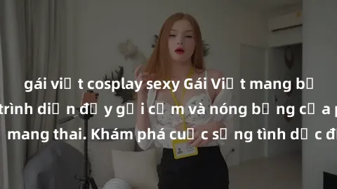 gái việt cosplay sexy Gái Việt mang bầu và làm tình: Màn trình diễn đầy gợi cảm và nóng bỏng của phụ nữ mang thai. Khám phá cuộc sống tình dục đầy hấp dẫn và mới lạ của họ!