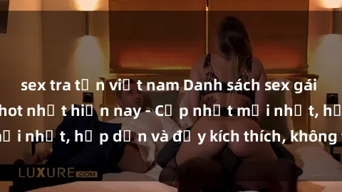 sex tra tấn việt nam Danh sách sex gái Việt Nam sinh viên hot nhất hiện nay - Cập nhật mới nhất, hấp dẫn và đầy kích thích, không thể bỏ qua!