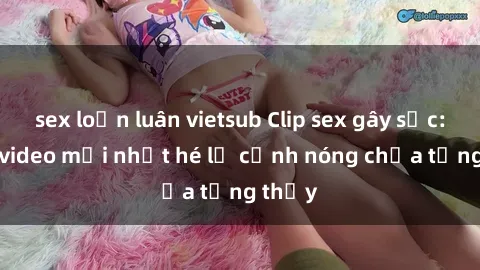 sex loạn luân vietsub Clip sex gây sốc: Loạt video mới nhất hé lộ cảnh nóng chưa từng thấy