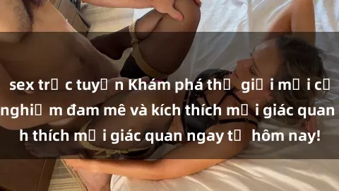 sex trực tuyến Khám phá thế giới mới của sex online: trải nghiệm đam mê và kích thích mọi giác quan ngay từ hôm nay!