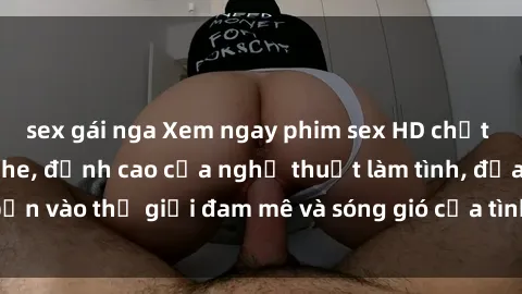 sex gái nga Xem ngay phim sex HD chất lượng cao không che, đỉnh cao của nghệ thuật làm tình, đưa bạn vào thế giới đam mê và sóng gió của tình yêu không giới hạn.