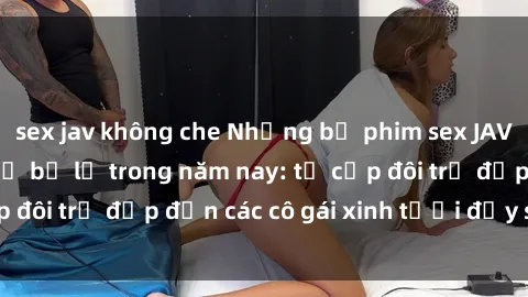 sex jav không che Những bộ phim sex JAV hot nhất không thể bỏ lỡ trong năm nay: từ cặp đôi trẻ đẹp đến các cô gái xinh tươi đầy sức hút.
