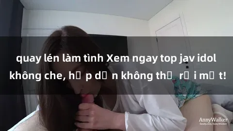 quay lén làm tình Xem ngay top jav idol không che, hấp dẫn không thể rời mắt!