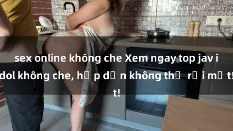 sex online không che Xem ngay top jav idol không che, hấp dẫn không thể rời mắt!
