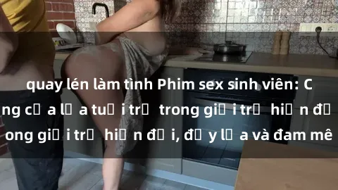 quay lén làm tình Phim sex sinh viên: Câu chuyện nóng bỏng của lứa tuổi trẻ trong giới trẻ hiện đại, đầy lửa và đam mê