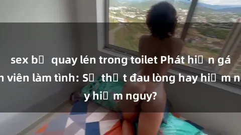 sex bị quay lén trong toilet Phát hiện gái sinh viên làm tình: Sự thật đau lòng hay hiểm nguy?