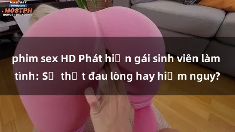 phim sex HD Phát hiện gái sinh viên làm tình: Sự thật đau lòng hay hiểm nguy?