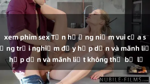 xem phim sex Tận hưởng niềm vui của sex với gái trẻ: những trải nghiệm đầy hấp dẫn và mãnh liệt không thể bỏ lỡ
