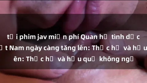 tải phim jav miễn phí Quan hệ tình dục của nữ sinh Việt Nam ngày càng tăng lên: Thực hư và hậu quả không ngờ