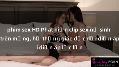 phim sex HD Phát hiện clip sex nữ sinh gây sốc trên mạng, hệ thống giáo dục đối diện áp lực lớn