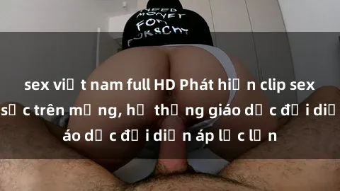 sex việt nam full HD Phát hiện clip sex nữ sinh gây sốc trên mạng, hệ thống giáo dục đối diện áp lực lớn