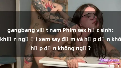 gangbang việt nam Phim sex học sinh: Điều gì khiến người xem say đắm và hấp dẫn không ngờ?
