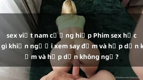 sex việt nam cưỡng hiếp Phim sex học sinh: Điều gì khiến người xem say đắm và hấp dẫn không ngờ?