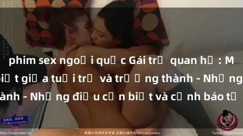 phim sex ngoại quốc Gái trẻ quan hệ: Mối quan hệ khác biệt giữa tuổi trẻ và trưởng thành - Những điều cần biết và cảnh báo từ chuyên gia