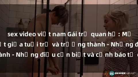 sex video việt nam Gái trẻ quan hệ: Mối quan hệ khác biệt giữa tuổi trẻ và trưởng thành - Những điều cần biết và cảnh báo từ chuyên gia