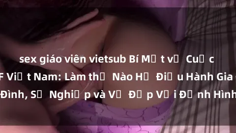 sex giáo viên vietsub Bí Mật về Cuộc Sống Của Các MILF Việt Nam: Làm thế Nào Họ Điều Hành Gia Đình, Sự Nghiệp và Vẻ Đẹp Với Định Hình Văn Hóa Đương Đại