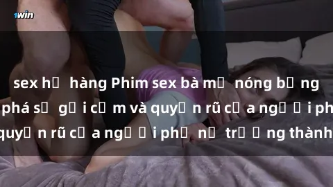 sex họ hàng Phim sex bà mẹ nóng bỏng: Hành trình khám phá sự gợi cảm và quyến rũ của người phụ nữ trưởng thành.