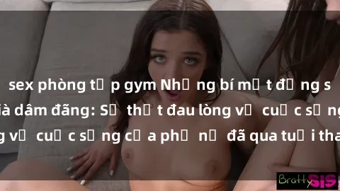 sex phòng tập gym Những bí mật đằng sau vẻ ngoài gái già dâm đãng: Sự thật đau lòng về cuộc sống của phụ nữ đã qua tuổi thanh xuân