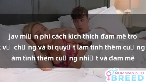 jav miễn phí cách kích thích đam mê trong hôn nhân: Sex vợ chồng và bí quyết làm tình thêm cuồng nhiệt và đam mê