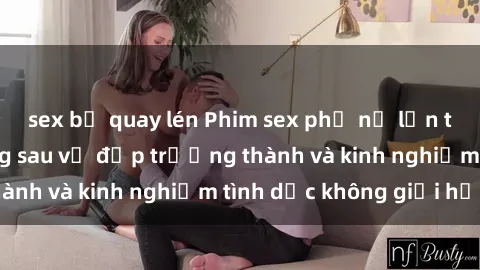 sex bị quay lén Phim sex phụ nữ lớn tuổi: Sức hút đằng sau vẻ đẹp trưởng thành và kinh nghiệm tình dục không giới hạn
