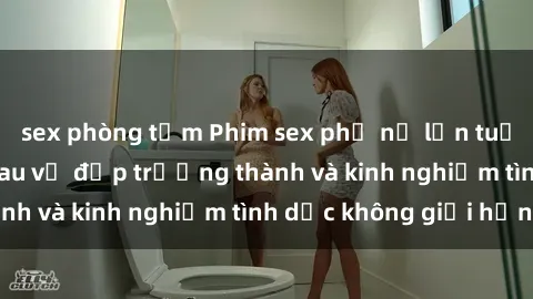 sex phòng tắm Phim sex phụ nữ lớn tuổi: Sức hút đằng sau vẻ đẹp trưởng thành và kinh nghiệm tình dục không giới hạn
