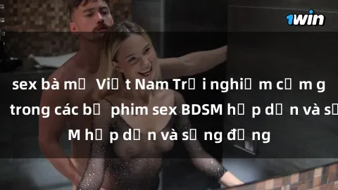 sex bà mẹ Việt Nam Trải nghiệm cảm giác mới lạ trong các bộ phim sex BDSM hấp dẫn và sống động