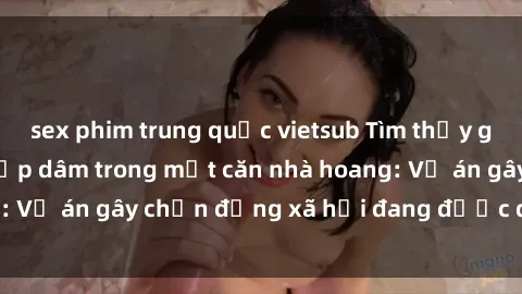 sex phim trung quốc vietsub Tìm thấy gái bị trói và bị hiếp dâm trong một căn nhà hoang: Vụ án gây chấn động xã hội đang được điều tra vào.