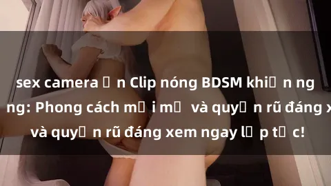 sex camera ẩn Clip nóng BDSM khiến người xem phát cuồng: Phong cách mới mẻ và quyến rũ đáng xem ngay lập tức!