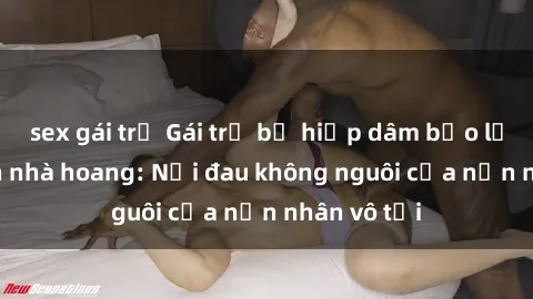 sex gái trẻ Gái trẻ bị hiếp dâm bạo lực trong căn nhà hoang: Nỗi đau không nguôi của nạn nhân vô tội