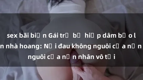 sex bãi biển Gái trẻ bị hiếp dâm bạo lực trong căn nhà hoang: Nỗi đau không nguôi của nạn nhân vô tội