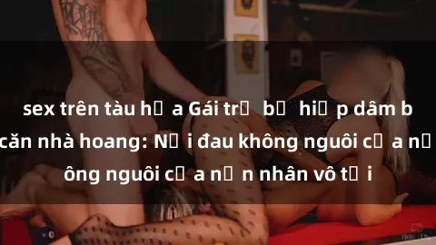 sex trên tàu hỏa Gái trẻ bị hiếp dâm bạo lực trong căn nhà hoang: Nỗi đau không nguôi của nạn nhân vô tội