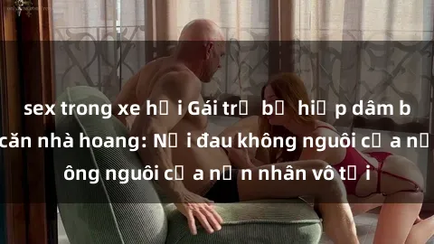 sex trong xe hơi Gái trẻ bị hiếp dâm bạo lực trong căn nhà hoang: Nỗi đau không nguôi của nạn nhân vô tội
