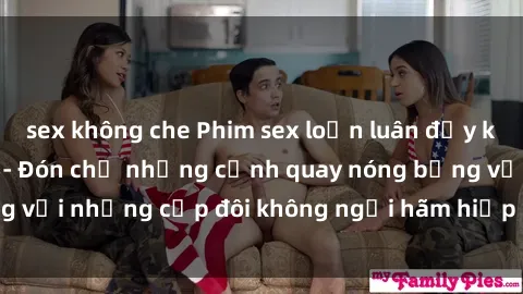 sex không che Phim sex loạn luân đầy kích thích không che - Đón chờ những cảnh quay nóng bỏng với những cặp đôi không ngại hãm hiếp gia đình trong lòng