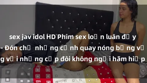 sex jav idol HD Phim sex loạn luân đầy kích thích không che - Đón chờ những cảnh quay nóng bỏng với những cặp đôi không ngại hãm hiếp gia đình trong lòng